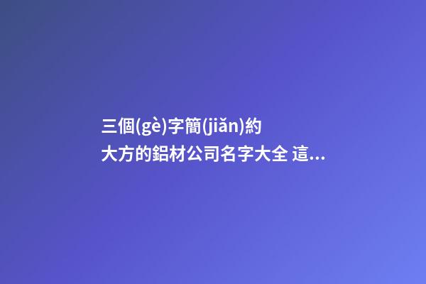 三個(gè)字簡(jiǎn)約大方的鋁材公司名字大全 這批適合推選-第1張-公司起名-玄機(jī)派